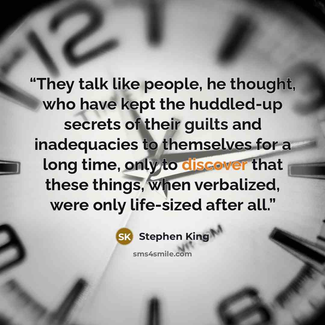 “They talk like people, he thought, who have kept the huddled-up secrets of their guilts and inadequacies to themselves for a long time, only to discover that these things, when verbalized, were only life-sized after all.” quote by Stephen King