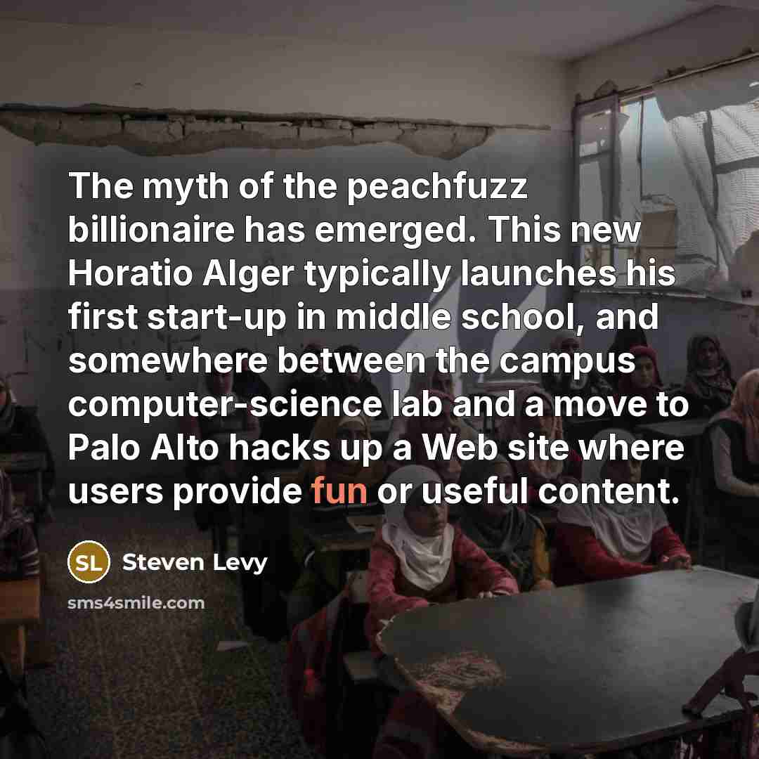“The myth of the peachfuzz billionaire has emerged. This new Horatio Alger typically launches his first start-up in middle school, and somewhere between the campus computer-science lab and a move to Palo Alto hacks up a Web site where users provide fun or useful content.” quote by Steven Levy