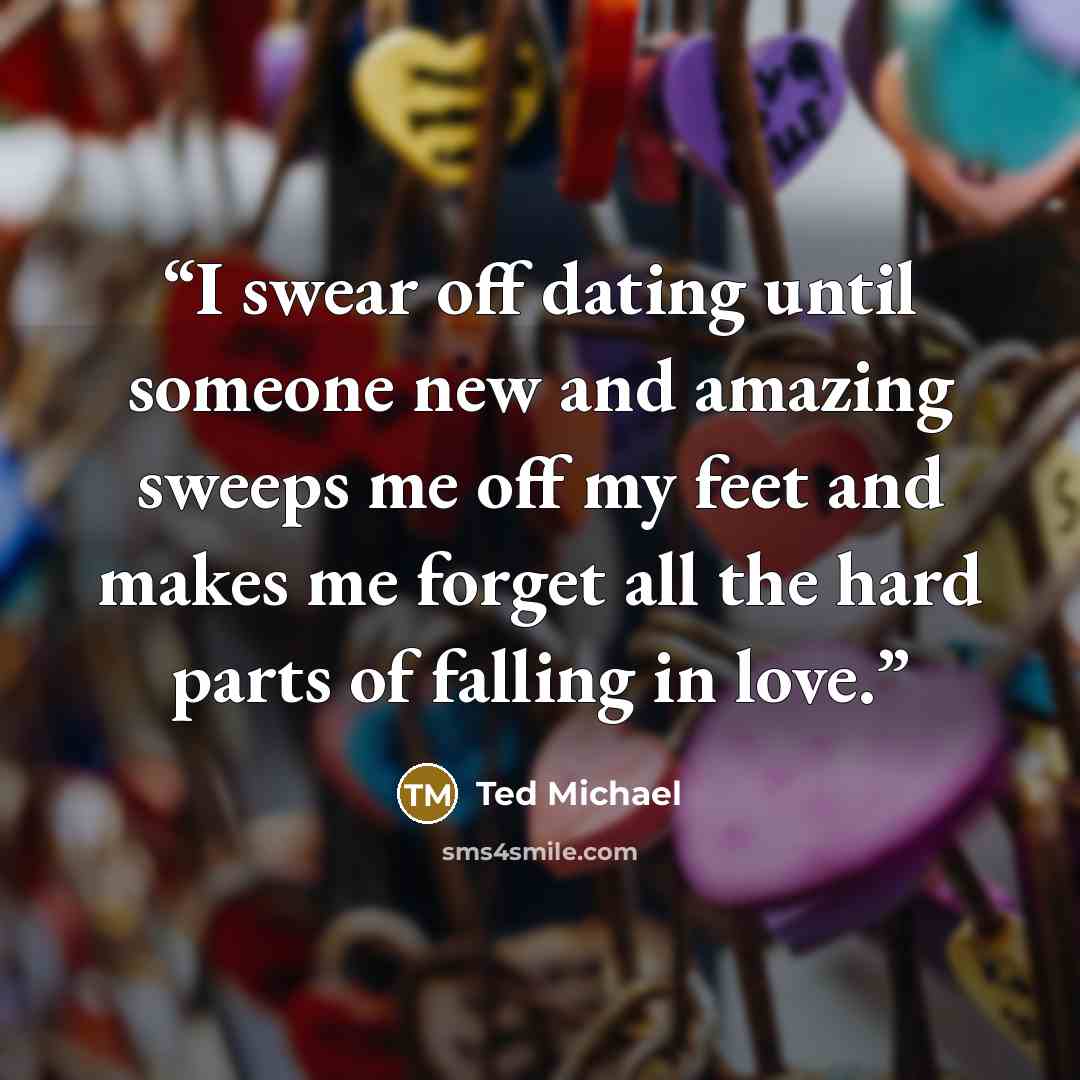 “I swear off dating until someone new and amazing sweeps me off my feet and makes me forget all the hard parts of falling in love.” quote by Ted Michael