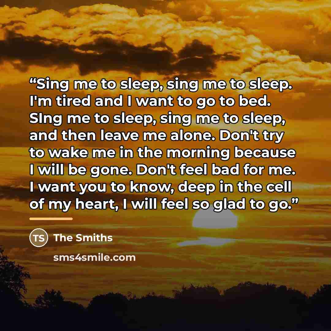 “Sing me to sleep, sing me to sleep. I'm tired and I want to go to bed. SIng me to sleep, sing me to sleep, and then leave me alone. Don't try to wake me in the morning because I will be gone. Don't feel bad for me. I want you to know, deep in the cell of my heart, I will feel so glad to go.” quote by The Smiths