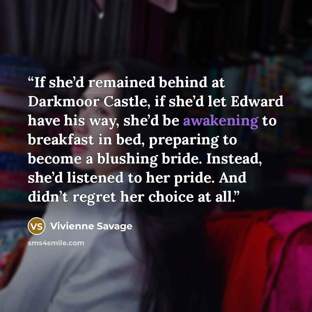 “If she’d remained behind at Darkmoor Castle, if she’d let Edward have his way, she’d be awakening to breakfast in bed, preparing to become a blushing bride. Instead, she’d listened to her pride. And didn’t regret her choice at all.” quote by Vivienne Savage