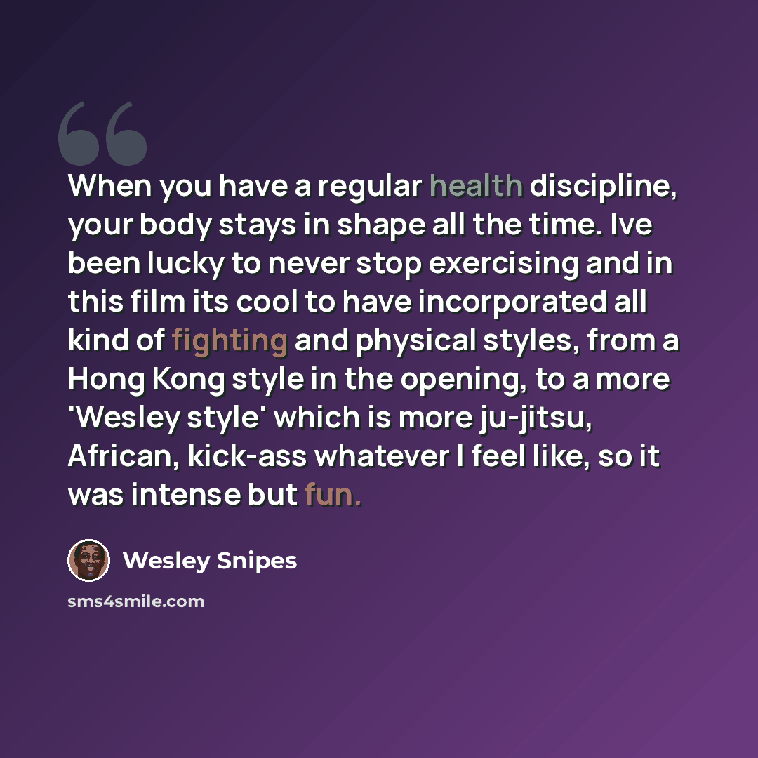 “When you have a regular health discipline, your body stays in shape all the time. Ive been lucky to never stop exercising and in this film its cool to have incorporated all kind of fighting and physical styles, from a Hong Kong style in the opening, to a more 'Wesley style' which is more ju-jitsu…” quote by Wesley Snipes
