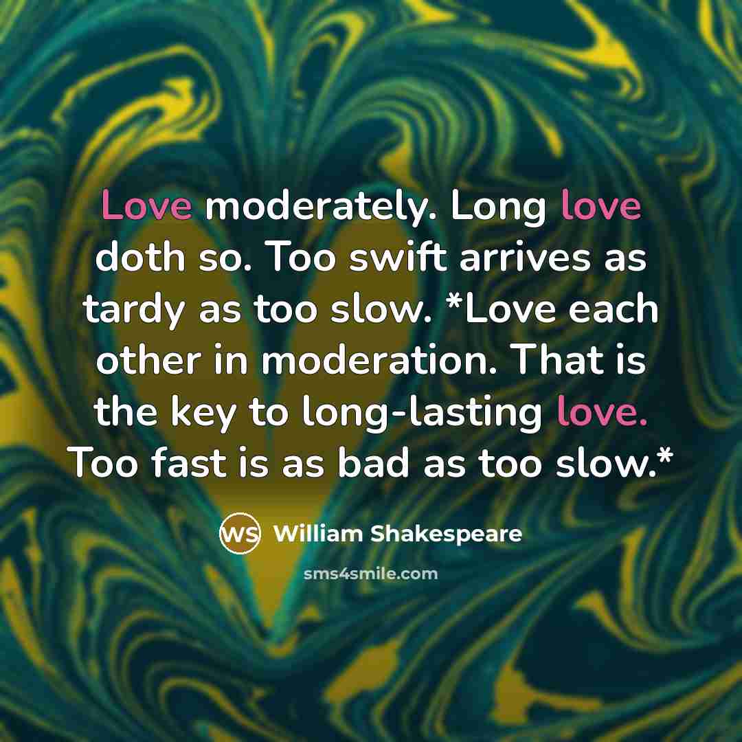 “Love moderately. Long love doth so. Too swift arrives as tardy as too slow. *Love each other in moderation. That is the key to long-lasting love. Too fast is as bad as too slow.*” quote by William Shakespeare