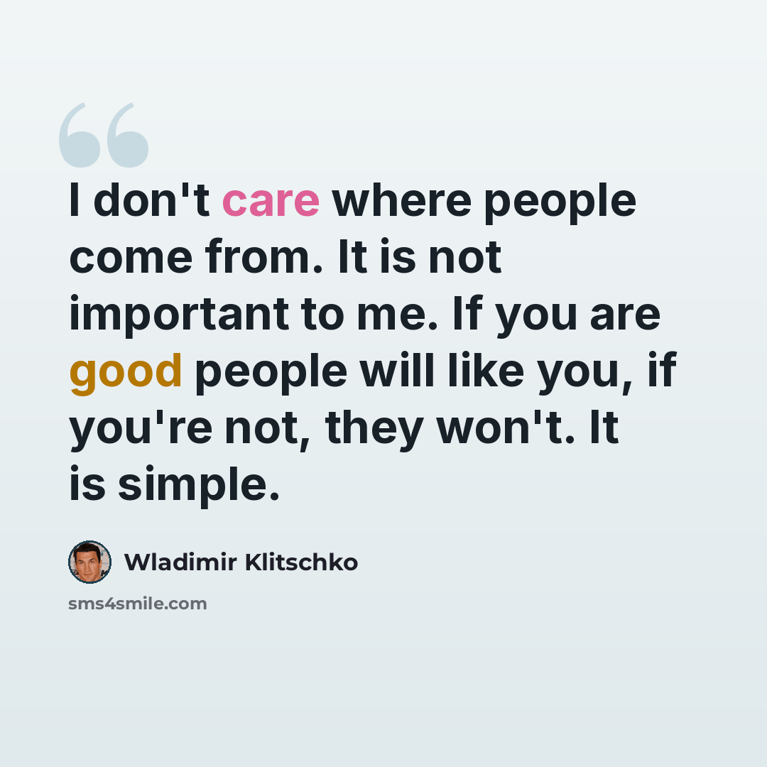 “I don't care where people come from. It is not important to me. If you are good people will like you, if you're not, they won't. It is simple.” quote by Wladimir Klitschko
