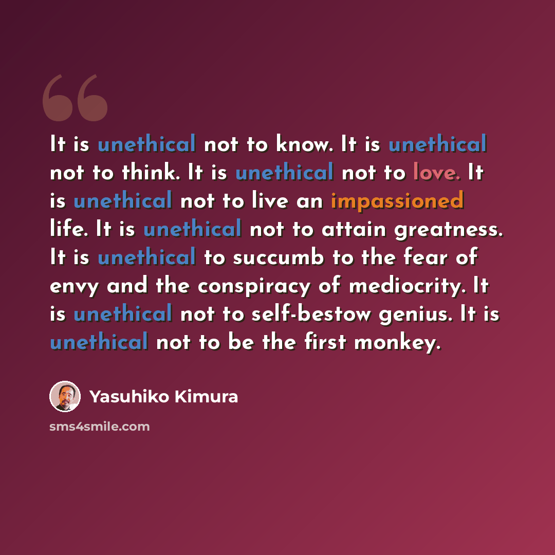 “It is unethical not to know. It is unethical not to think. It is unethical not to love. It is unethical not to live an impassioned life. It is unethical not to attain greatness. It is unethical to succumb to the fear of envy and the conspiracy of mediocrity. It is unethical not to self-bestow…” quote by Yasuhiko Kimura