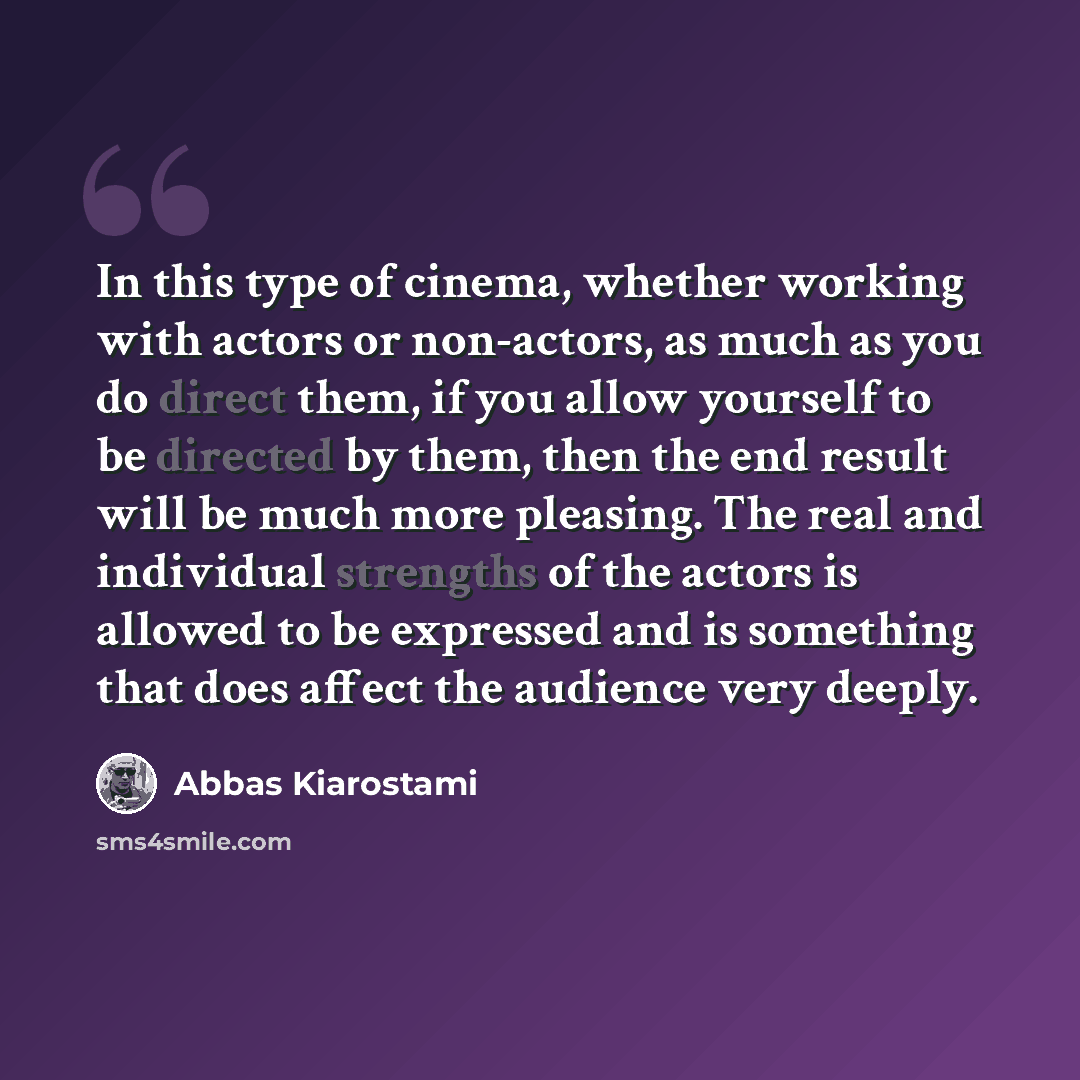 “In this type of cinema, whether working with actors or non-actors, as much as you do direct them, if you allow yourself to be directed by them, then the end result will be much more pleasing. The real and individual strengths of the actors is allowed to be expressed and is something that does…” quote by Abbas Kiarostami