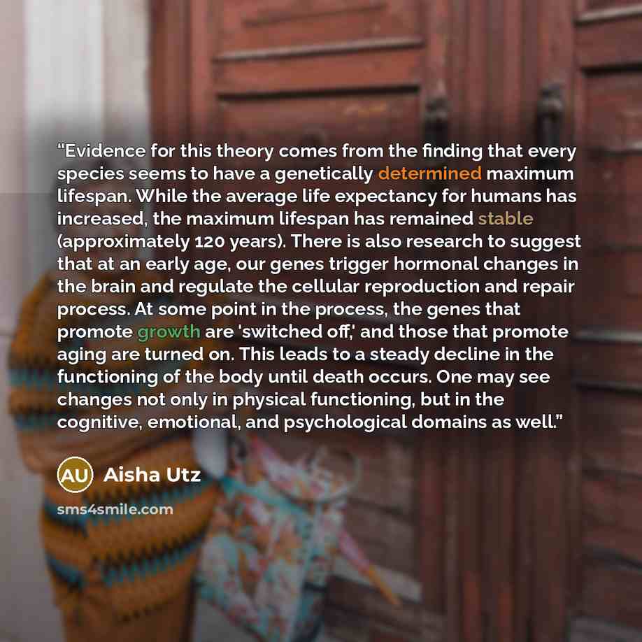“Evidence for this theory comes from the finding that every species seems to have a genetically determined maximum lifespan. While the average life expectancy for humans has increased, the maximum lifespan has remained stable (approximately 120 years). There is also research to suggest that at an…” quote by Aisha Utz