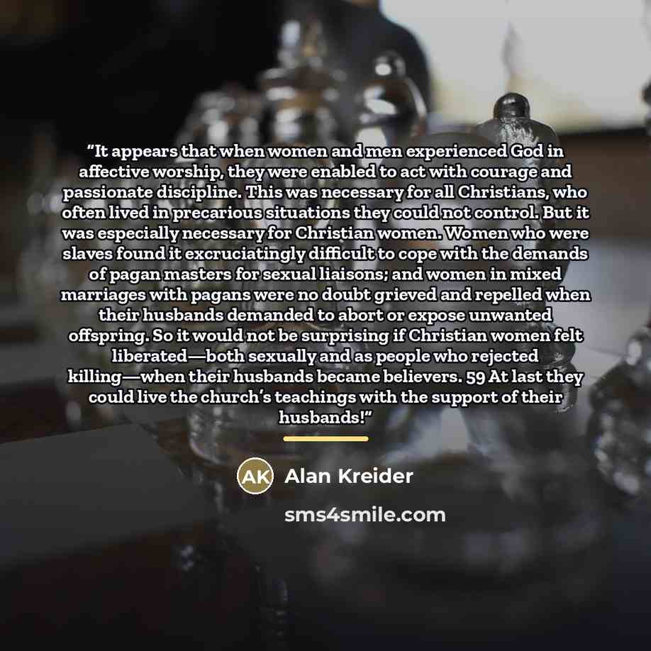 “It appears that when women and men experienced God in affective worship, they were enabled to act with courage and passionate discipline. This was necessary for all Christians, who often lived in precarious situations they could not control. But it was especially necessary for Christian women…” quote by Alan Kreider