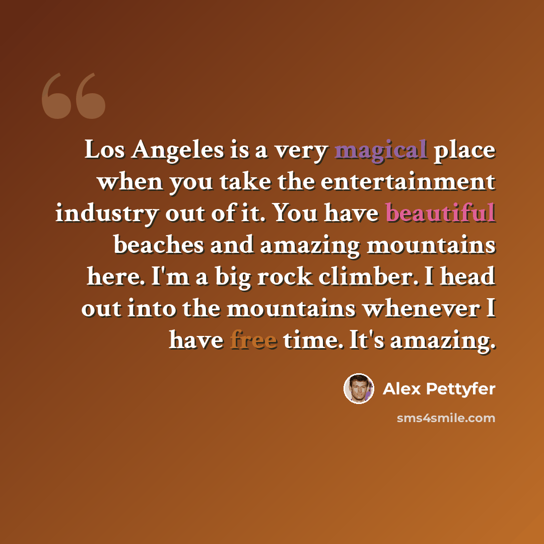 “Los Angeles is a very magical place when you take the entertainment industry out of it. You have beautiful beaches and amazing mountains here. I'm a big rock climber. I head out into the mountains whenever I have free time. It's amazing.” quote by Alex Pettyfer
