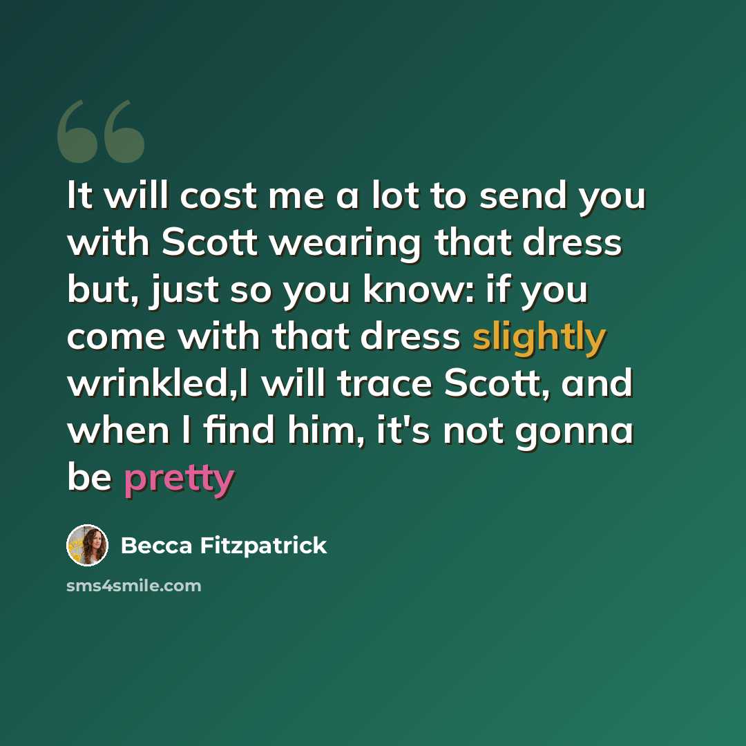 “It will cost me a lot to send you with Scott wearing that dress but, just so you know: if you come with that dress slightly wrinkled,I will trace Scott, and when I find him, it's not gonna be pretty” quote by Becca Fitzpatrick