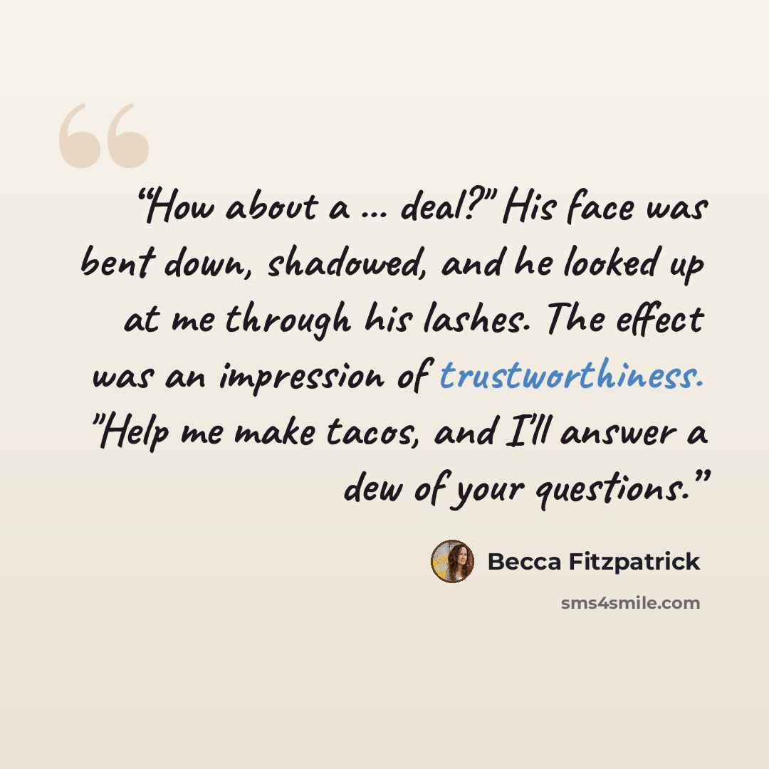 “How about a ... deal?" His face was bent down, shadowed, and he looked up at me through his lashes. The effect was an impression of trustworthiness. "Help me make tacos, and I'll answer a dew of your questions.” quote by Becca Fitzpatrick