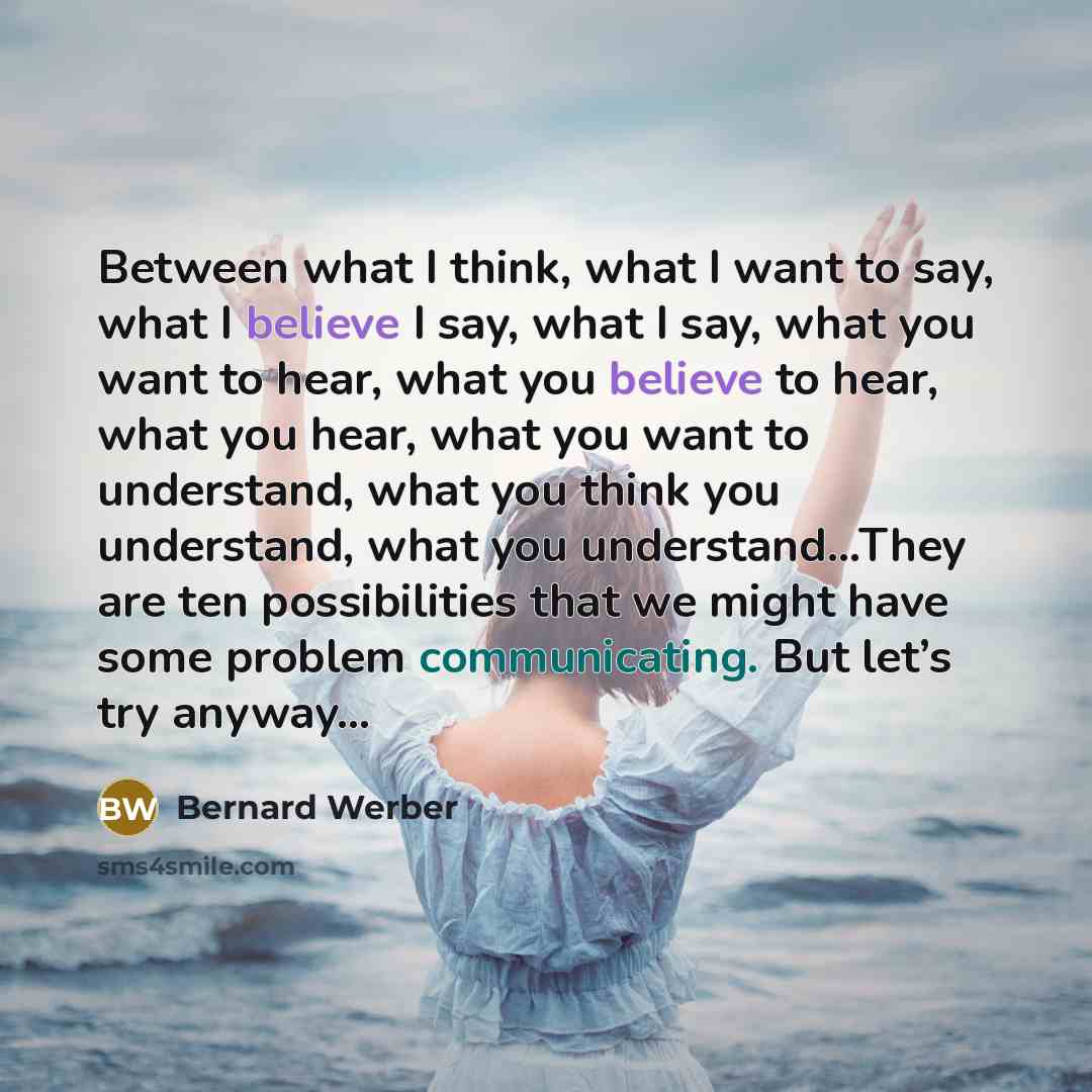 “Between what I think, what I want to say, what I believe I say, what I say, what you want to hear, what you believe to hear, what you hear, what you want to understand, what you think you understand, what you understand…They are ten possibilities that we might have some problem communicating. But…” quote by Bernard Werber