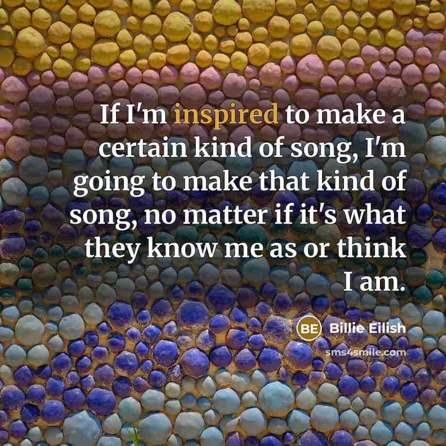 “If I'm inspired to make a certain kind of song, I'm going to make that kind of song, no matter if it's what they know me as or think I am.” quote by Billie Eilish