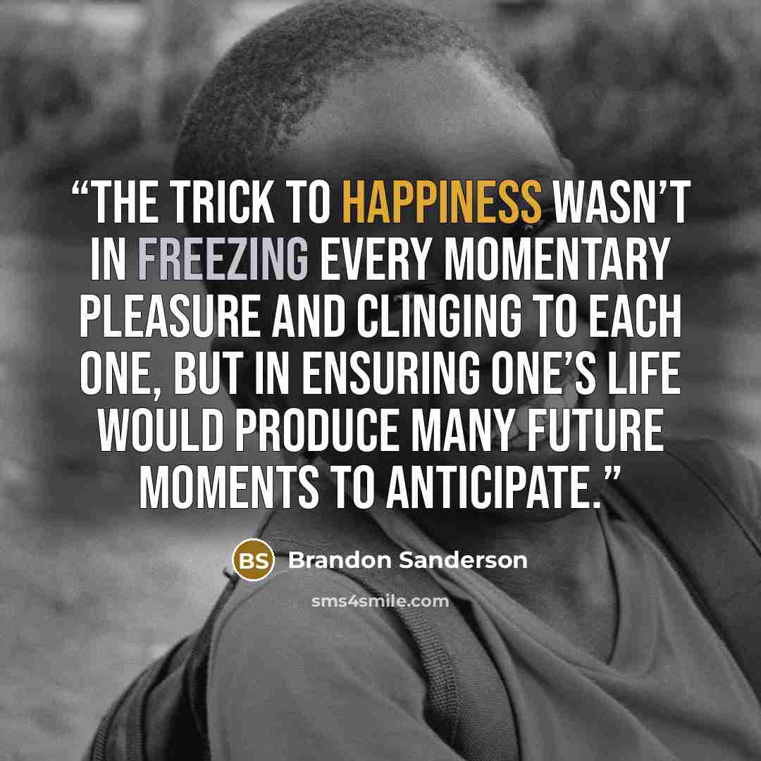 “The trick to happiness wasn’t in freezing every momentary pleasure and clinging to each one, but in ensuring one’s life would produce many future moments to anticipate.” quote by Brandon Sanderson