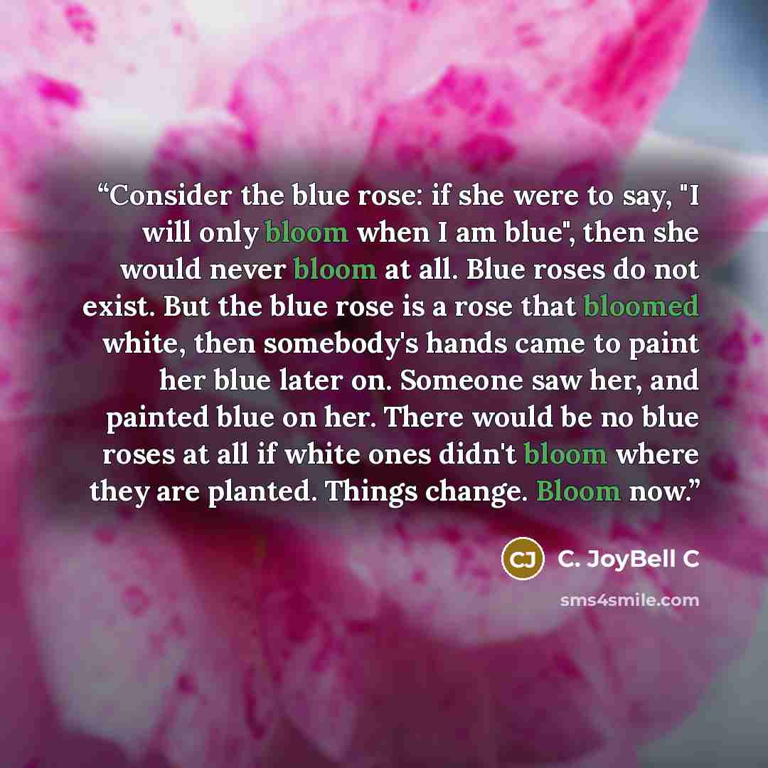 “Consider the blue rose: if she were to say, "I will only bloom when I am blue", then she would never bloom at all. Blue roses do not exist. But the blue rose is a rose that bloomed white, then somebody's hands came to paint her blue later on. Someone saw her, and painted blue on her. There would…” quote by C. JoyBell C