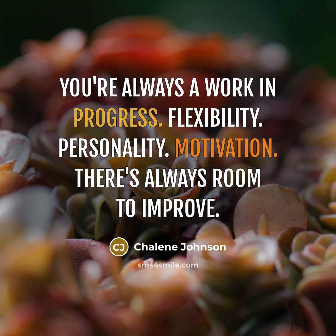 “You're always a work in progress. Flexibility. Personality. Motivation. There's always room to improve.” quote by Chalene Johnson