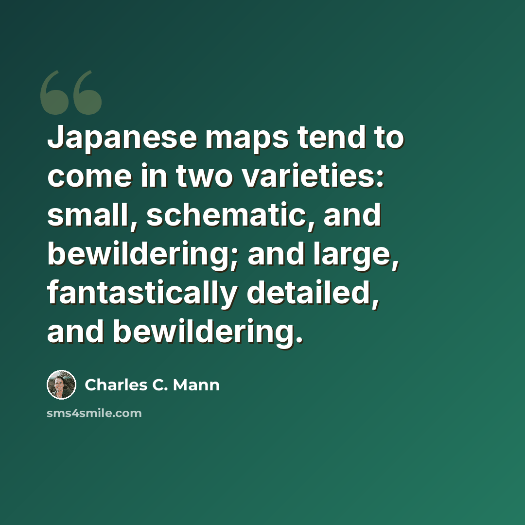 “Japanese maps tend to come in two varieties: small, schematic, and bewildering; and large, fantastically detailed, and bewildering.” quote by Charles C. Mann