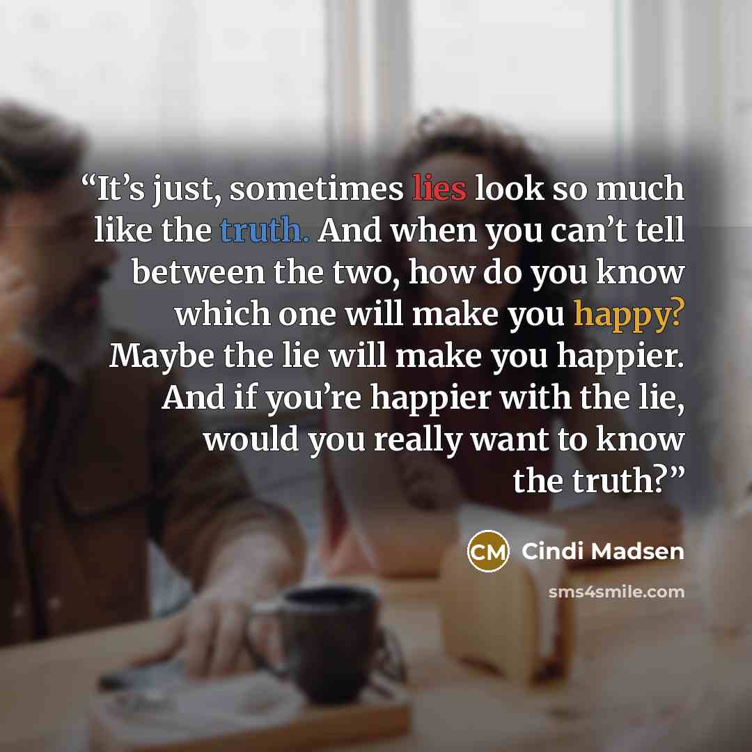 “It’s just, sometimes lies look so much like the truth. And when you can’t tell between the two, how do you know which one will make you happy? Maybe the lie will make you happier. And if you’re happier with the lie, would you really want to know the truth?” quote by Cindi Madsen