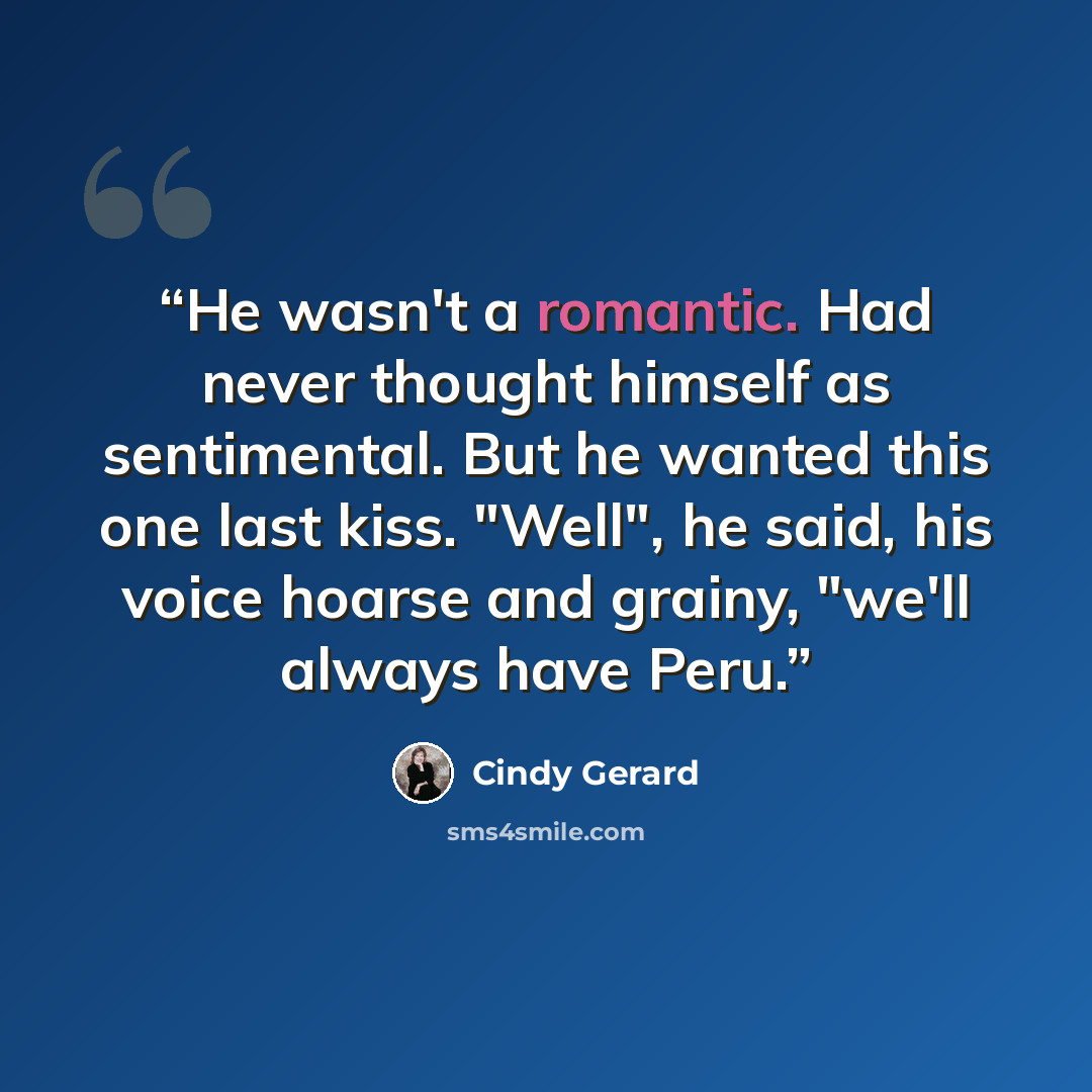 “He wasn't a romantic. Had never thought himself as sentimental. But he wanted this one last kiss. "Well", he said, his voice hoarse and grainy, "we'll always have Peru.” quote by Cindy Gerard