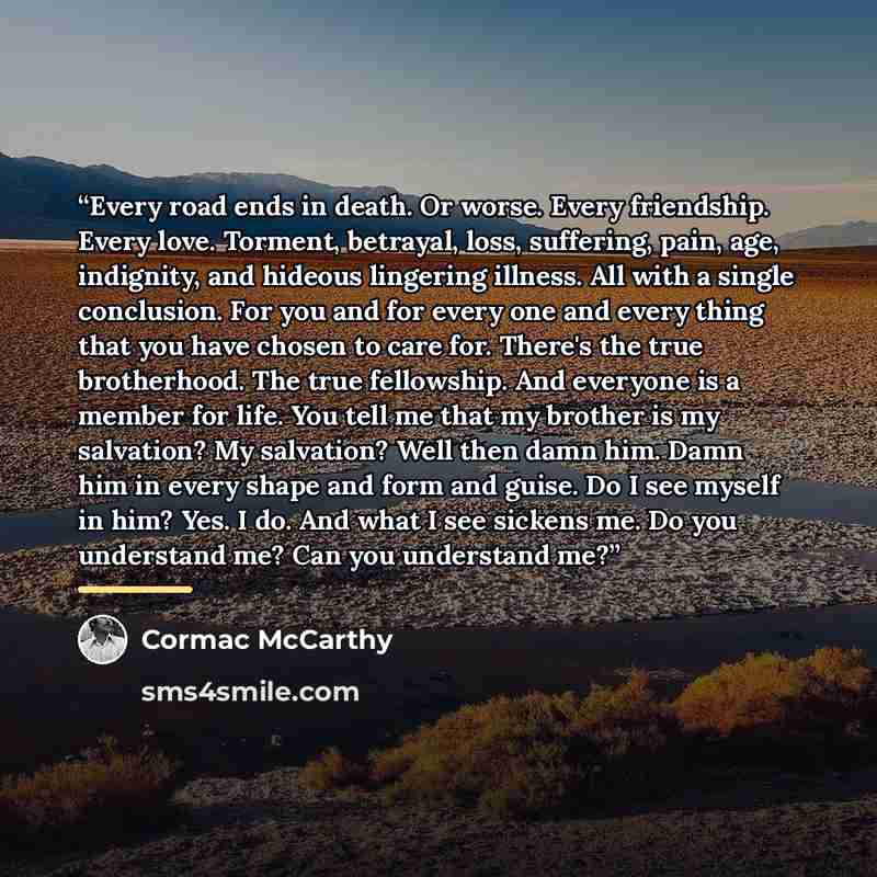 “Every road ends in death. Or worse. Every friendship. Every love. Torment, betrayal, loss, suffering, pain, age, indignity, and hideous lingering illness. All with a single conclusion. For you and for every one and every thing that you have chosen to care for. There's the true brotherhood. The…” quote by Cormac McCarthy