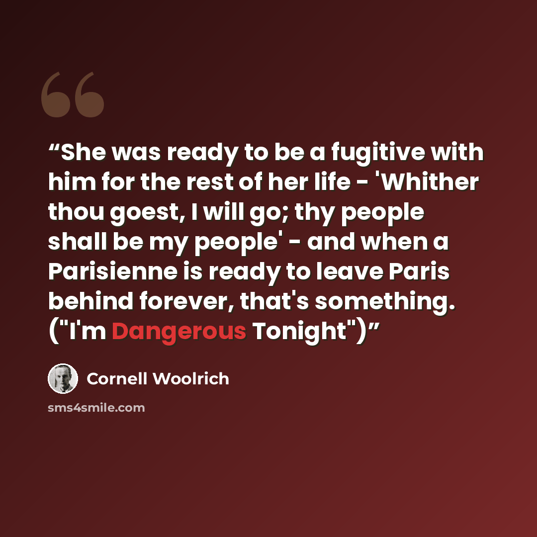 “She was ready to be a fugitive with him for the rest of her life - 'Whither thou goest, I will go; thy people shall be my people' - and when a Parisienne is ready to leave Paris behind forever, that's something. ("I'm Dangerous Tonight")” quote by Cornell Woolrich