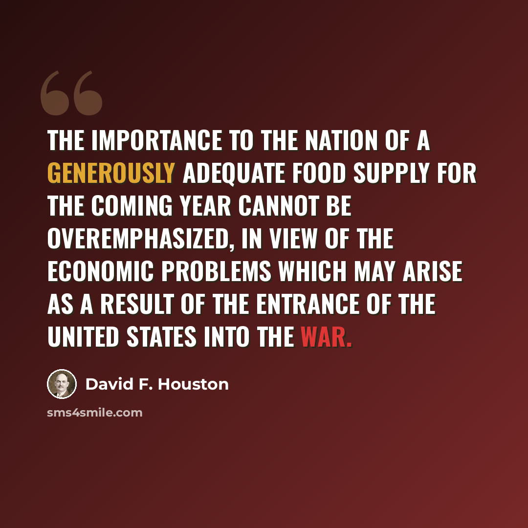 “The importance to the nation of a generously adequate food supply for the coming year cannot be overemphasized, in view of the economic problems which may arise as a result of the entrance of the United States into the war.” quote by David F. Houston