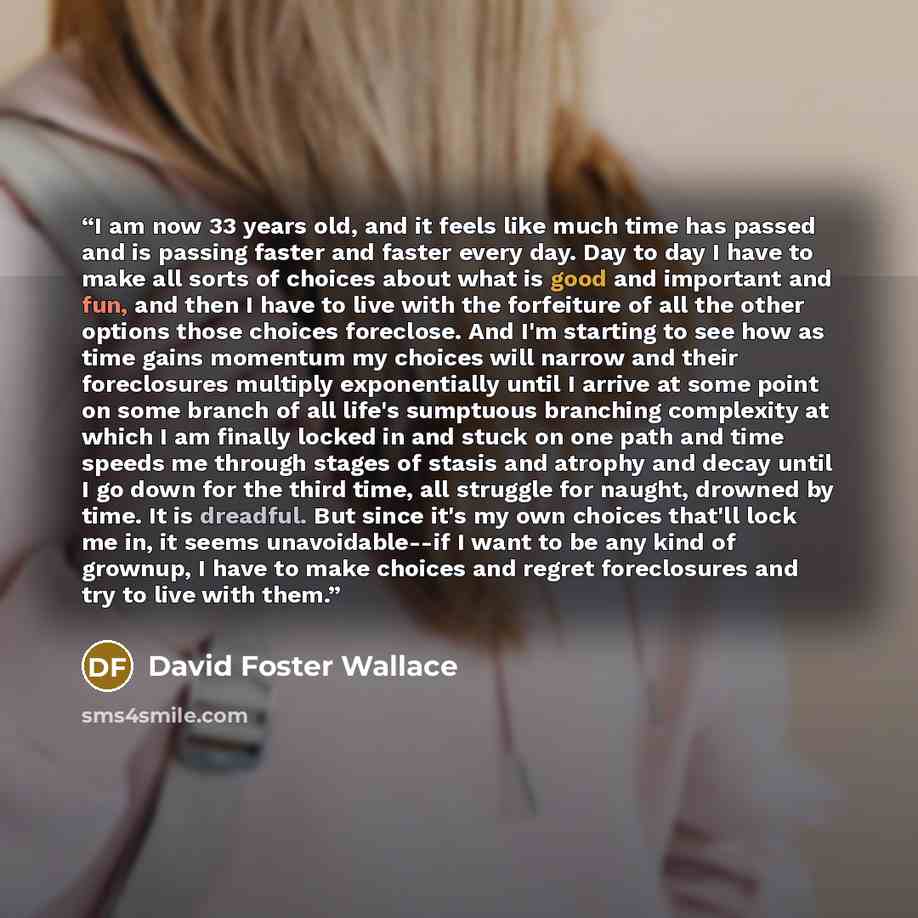 “I am now 33 years old, and it feels like much time has passed and is passing faster and faster every day. Day to day I have to make all sorts of choices about what is good and important and fun, and then I have to live with the forfeiture of all the other options those choices foreclose. And I'm…” quote by David Foster Wallace