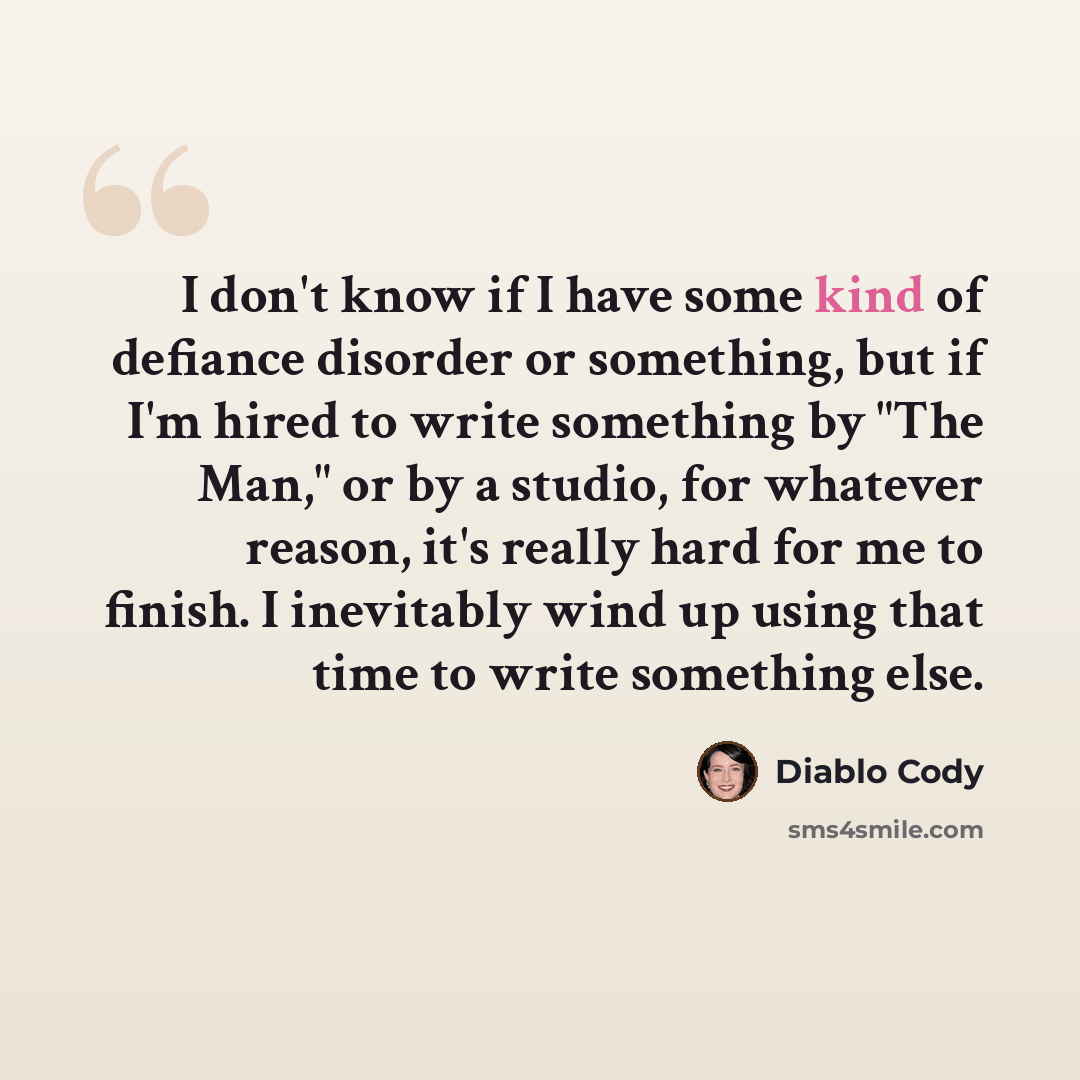 “I don't know if I have some kind of defiance disorder or something, but if I'm hired to write something by "The Man," or by a studio, for whatever reason, it's really hard for me to finish. I inevitably wind up using that time to write something else.” quote by Diablo Cody
