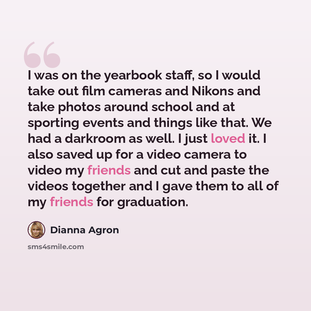 “I was on the yearbook staff, so I would take out film cameras and Nikons and take photos around school and at sporting events and things like that. We had a darkroom as well. I just loved it. I also saved up for a video camera to video my friends and cut and paste the videos together and I gave…” quote by Dianna Agron
