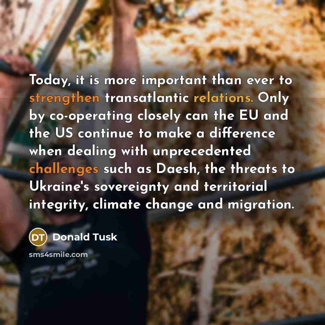 “Today, it is more important than ever to strengthen transatlantic relations. Only by co-operating closely can the EU and the US continue to make a difference when dealing with unprecedented challenges such as Daesh, the threats to Ukraine's sovereignty and territorial integrity, climate change and…” quote by Donald Tusk