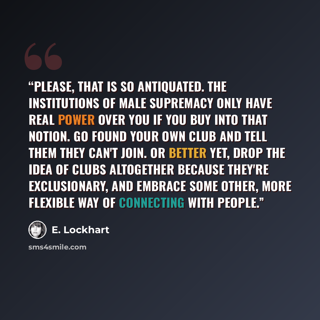 “Please, that is so antiquated. The institutions of male supremacy only have real power over you if you buy into that notion. Go found your own club and tell them they can't join. Or better yet, drop the idea of clubs altogether because they're exclusionary, and embrace some other, more flexible…” quote by E. Lockhart