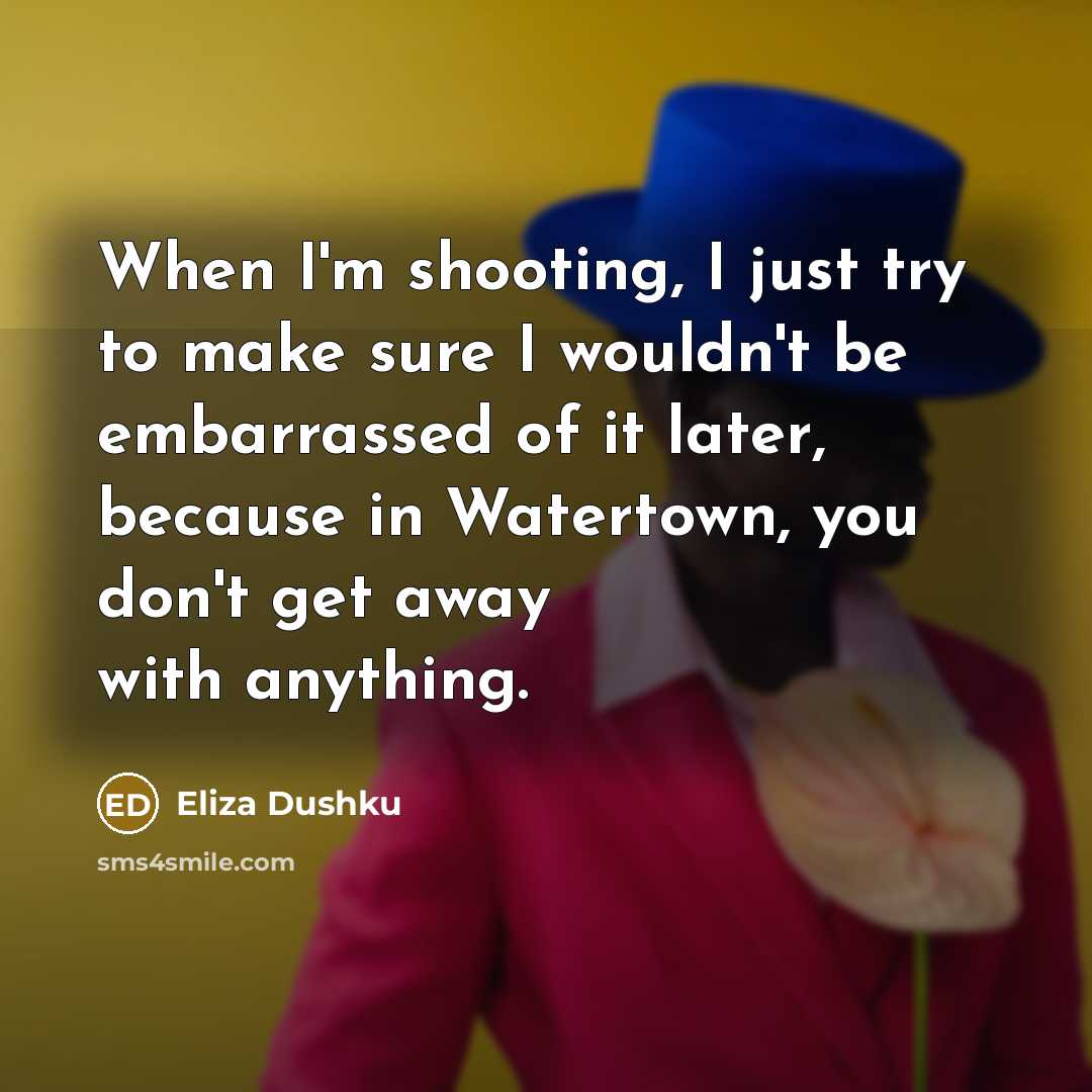 “When I'm shooting, I just try to make sure I wouldn't be embarrassed of it later, because in Watertown, you don't get away with anything.” quote by Eliza Dushku