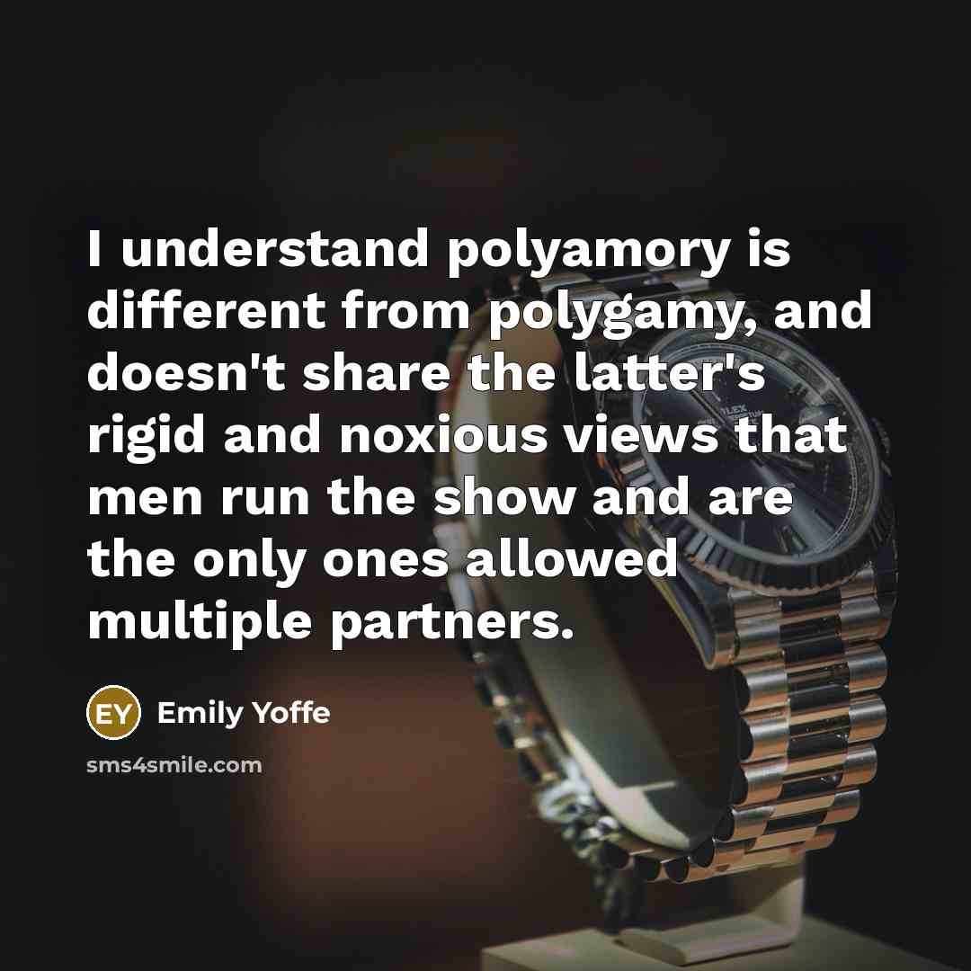 “I understand polyamory is different from polygamy, and doesn't share the latter's rigid and noxious views that men run the show and are the only ones allowed multiple partners.” quote by Emily Yoffe