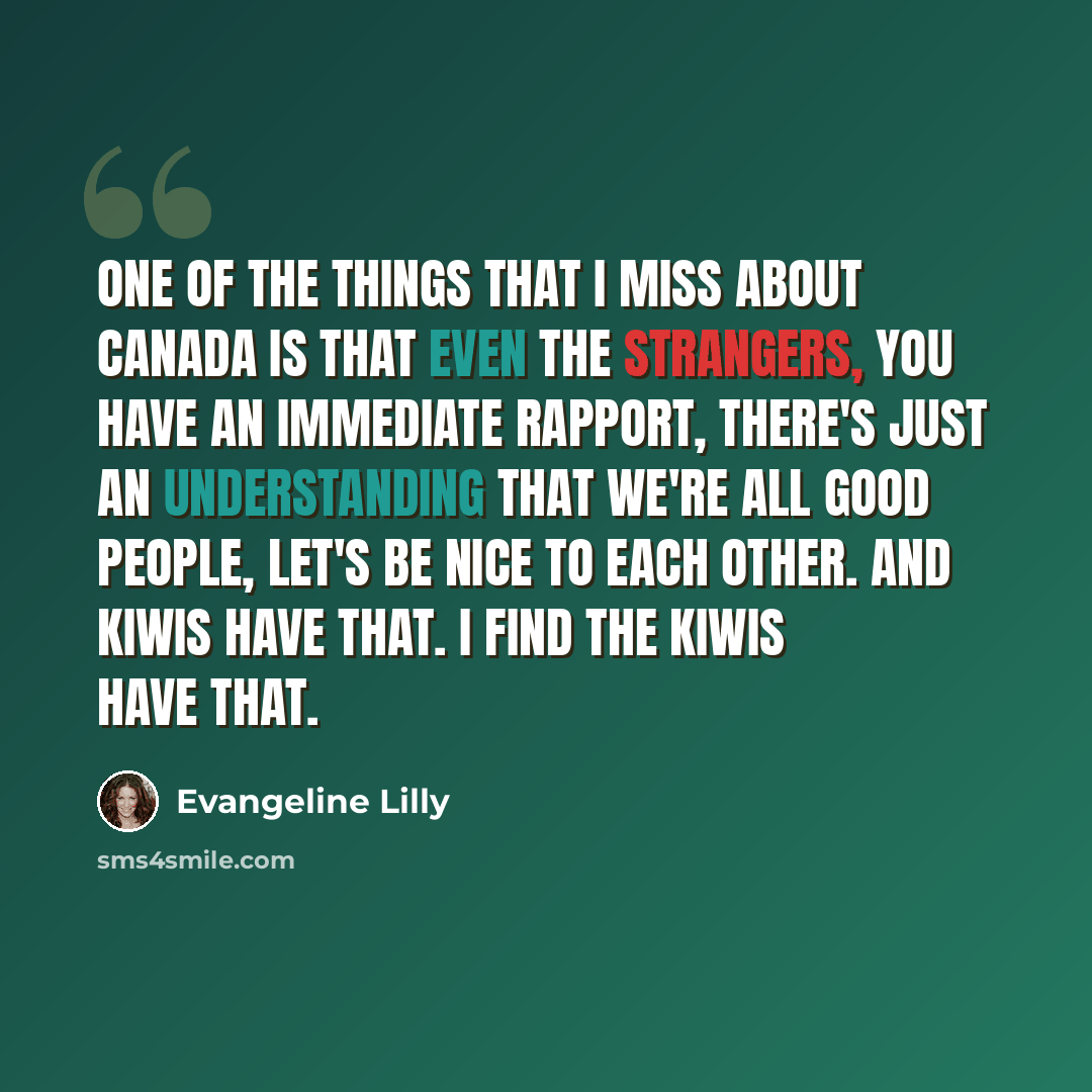 “One of the things that I miss about Canada is that even the strangers, you have an immediate rapport, there's just an understanding that we're all good people, let's be nice to each other. And Kiwis have that. I find the Kiwis have that.” quote by Evangeline Lilly