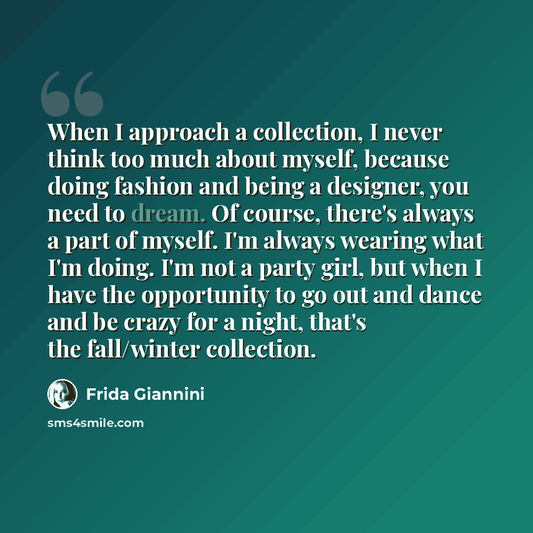 “When I approach a collection, I never think too much about myself, because doing fashion and being a designer, you need to dream. Of course, there's always a part of myself. I'm always wearing what I'm doing. I'm not a party girl, but when I have the opportunity to go out and dance and be crazy…” quote by Frida Giannini