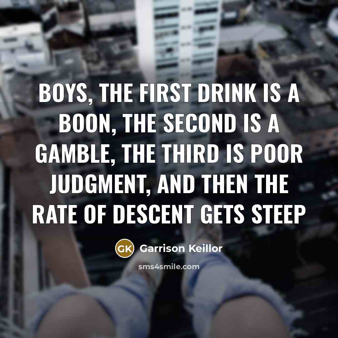 “Boys, the first drink is a boon, the second is a gamble, the third is poor judgment, and then the rate of descent gets steep” quote by Garrison Keillor