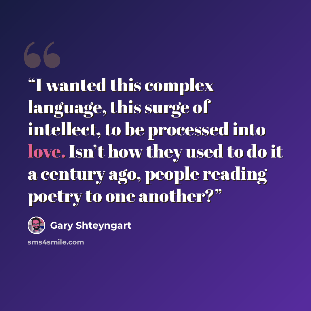 “I wanted this complex language, this surge of intellect, to be processed into love. Isn’t how they used to do it a century ago, people reading poetry to one another?” quote by Gary Shteyngart