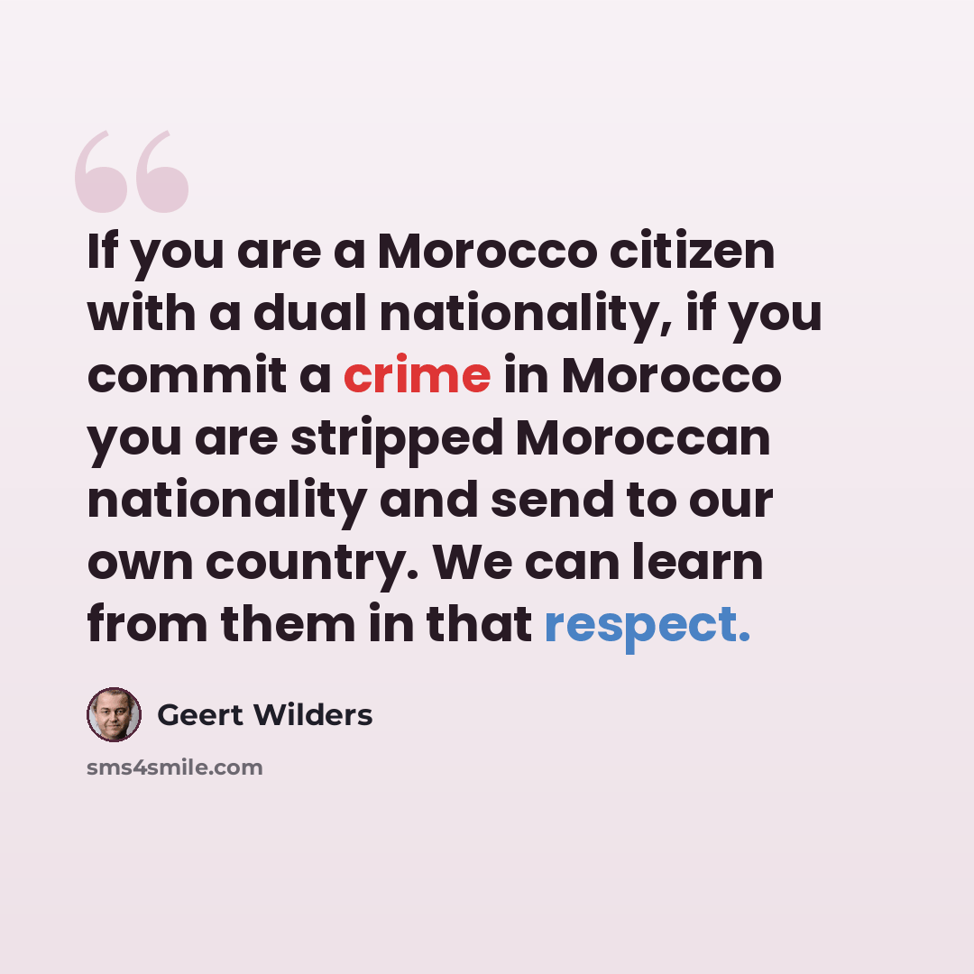 “If you are a Morocco citizen with a dual nationality, if you commit a crime in Morocco you are stripped Moroccan nationality and send to our own country. We can learn from them in that respect.” quote by Geert Wilders