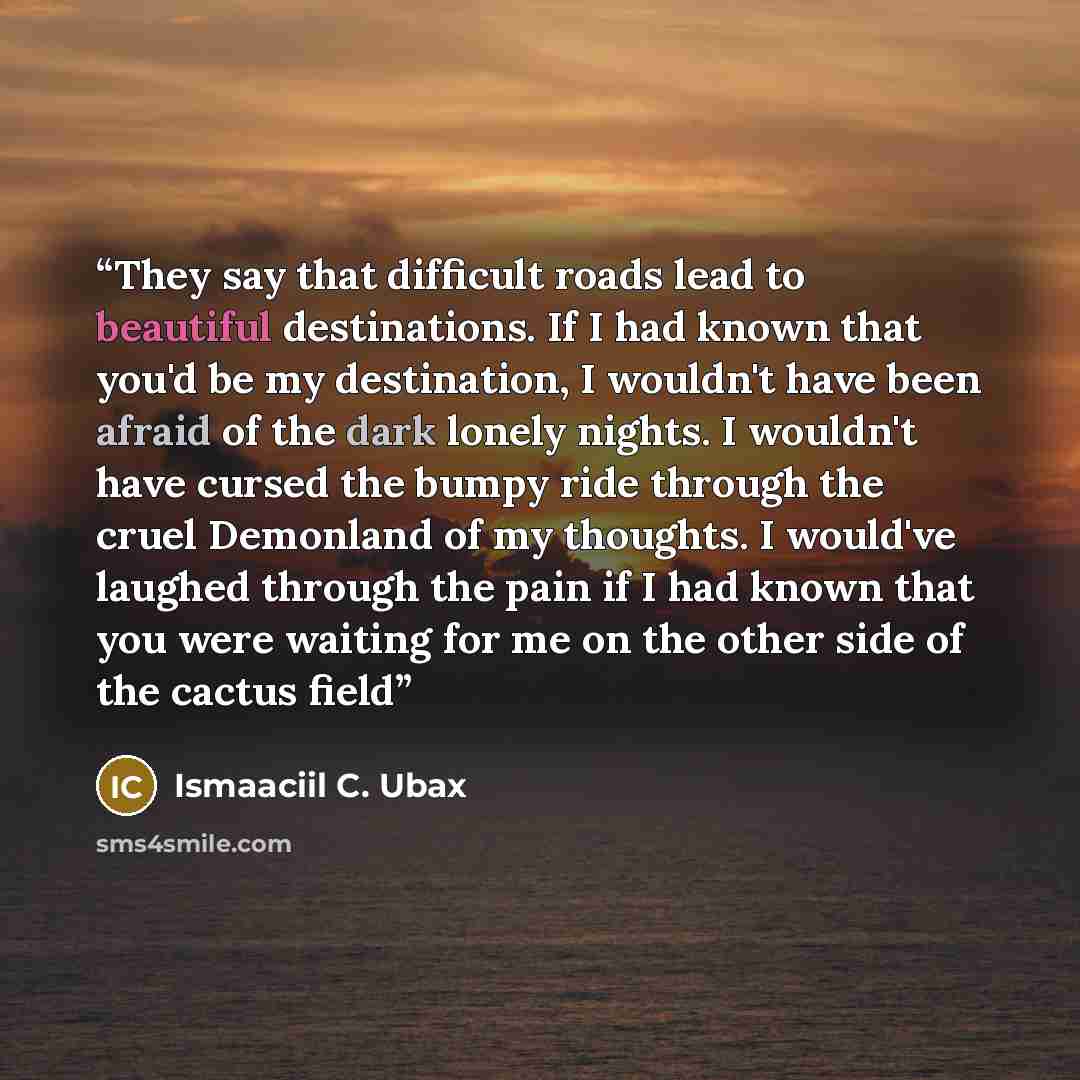 “They say that difficult roads lead to beautiful destinations. If I had known that you'd be my destination, I wouldn't have been afraid of the dark lonely nights. I wouldn't have cursed the bumpy ride through the cruel Demonland of my thoughts. I would've laughed through the pain if I had known…” quote by Ismaaciil C. Ubax