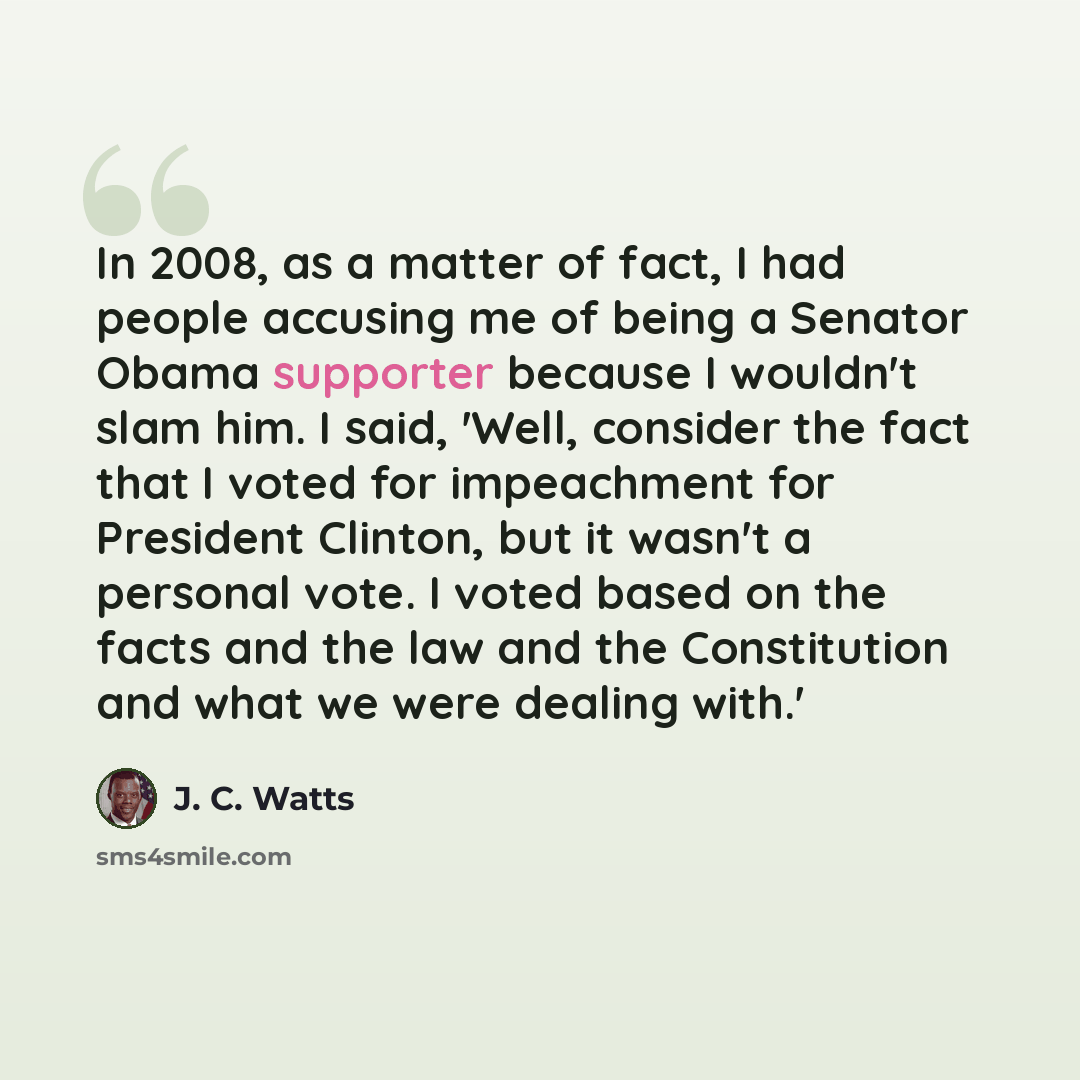 “In 2008, as a matter of fact, I had people accusing me of being a Senator Obama supporter because I wouldn't slam him. I said, 'Well, consider the fact that I voted for impeachment for President Clinton, but it wasn't a personal vote. I voted based on the facts and the law and the Constitution and…” quote by J. C. Watts