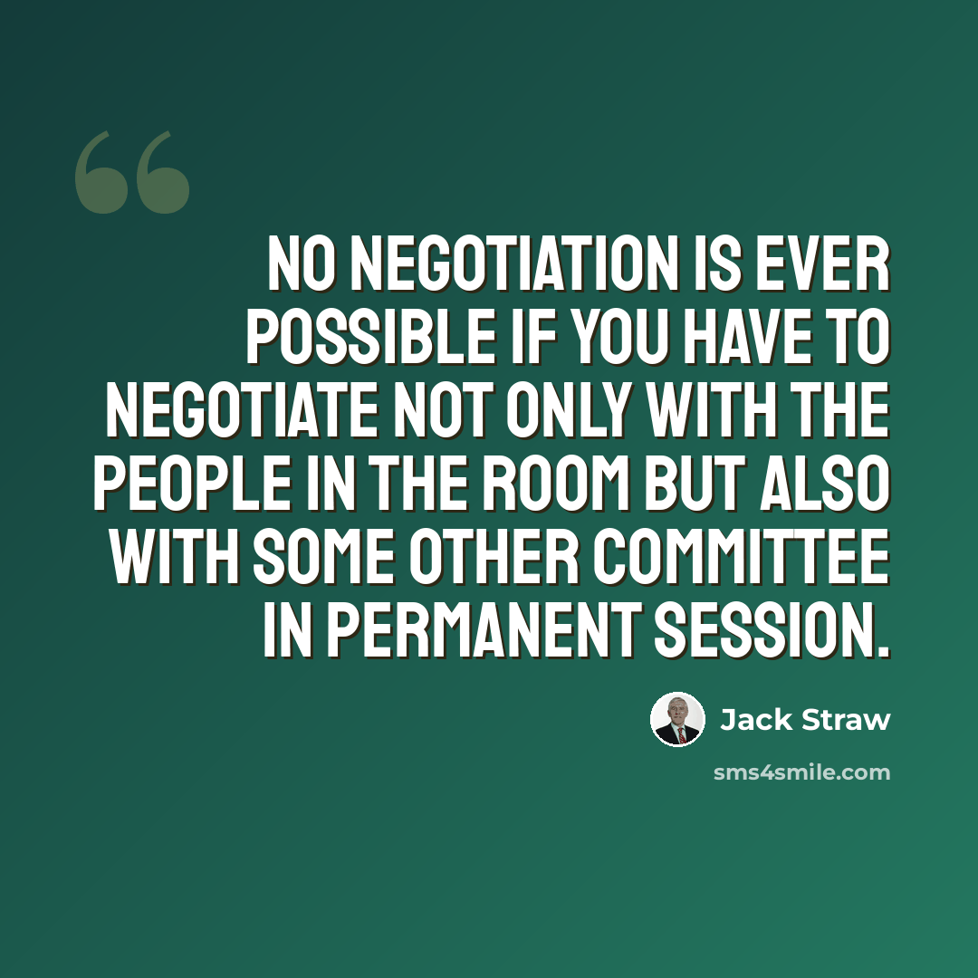 “No negotiation is ever possible if you have to negotiate not only with the people in the room but also with some other committee in permanent session.” quote by Jack Straw