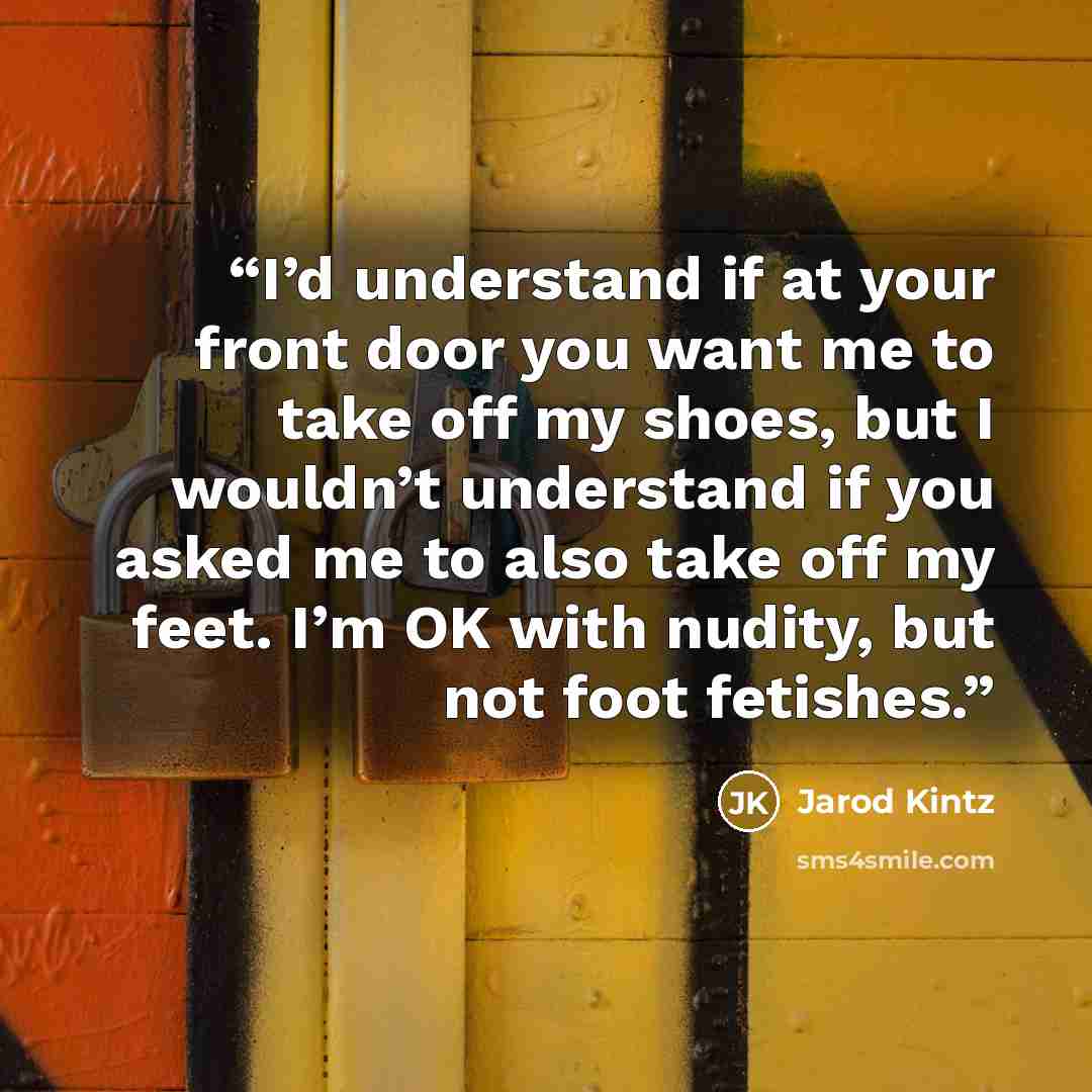 “I’d understand if at your front door you want me to take off my shoes, but I wouldn’t understand if you asked me to also take off my feet. I’m OK with nudity, but not foot fetishes.” quote by Jarod Kintz