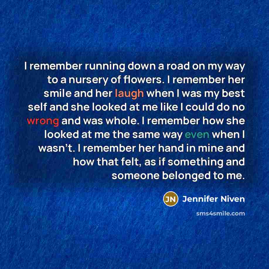 “I remember running down a road on my way to a nursery of flowers. I remember her smile and her laugh when I was my best self and she looked at me like I could do no wrong and was whole. I remember how she looked at me the same way even when I wasn't. I remember her hand in mine and how that felt…” quote by Jennifer Niven