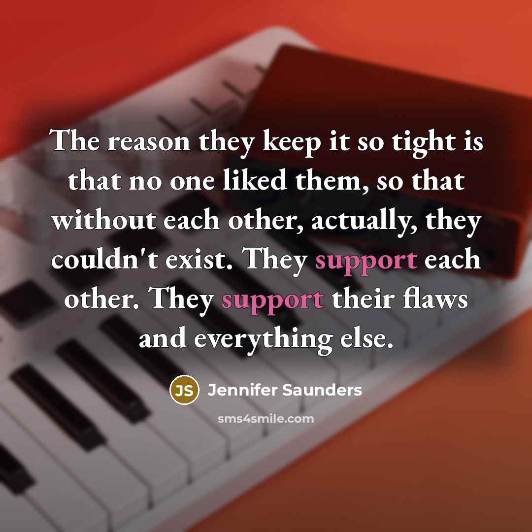“The reason they keep it so tight is that no one liked them, so that without each other, actually, they couldn't exist. They support each other. They support their flaws and everything else.” quote by Jennifer Saunders