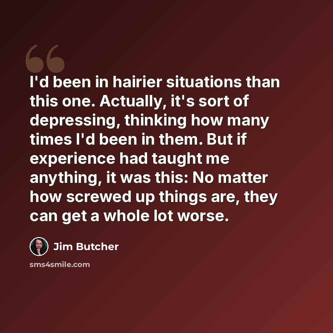 “I'd been in hairier situations than this one. Actually, it's sort of depressing, thinking how many times I'd been in them. But if experience had taught me anything, it was this: No matter how screwed up things are, they can get a whole lot worse.” quote by Jim Butcher