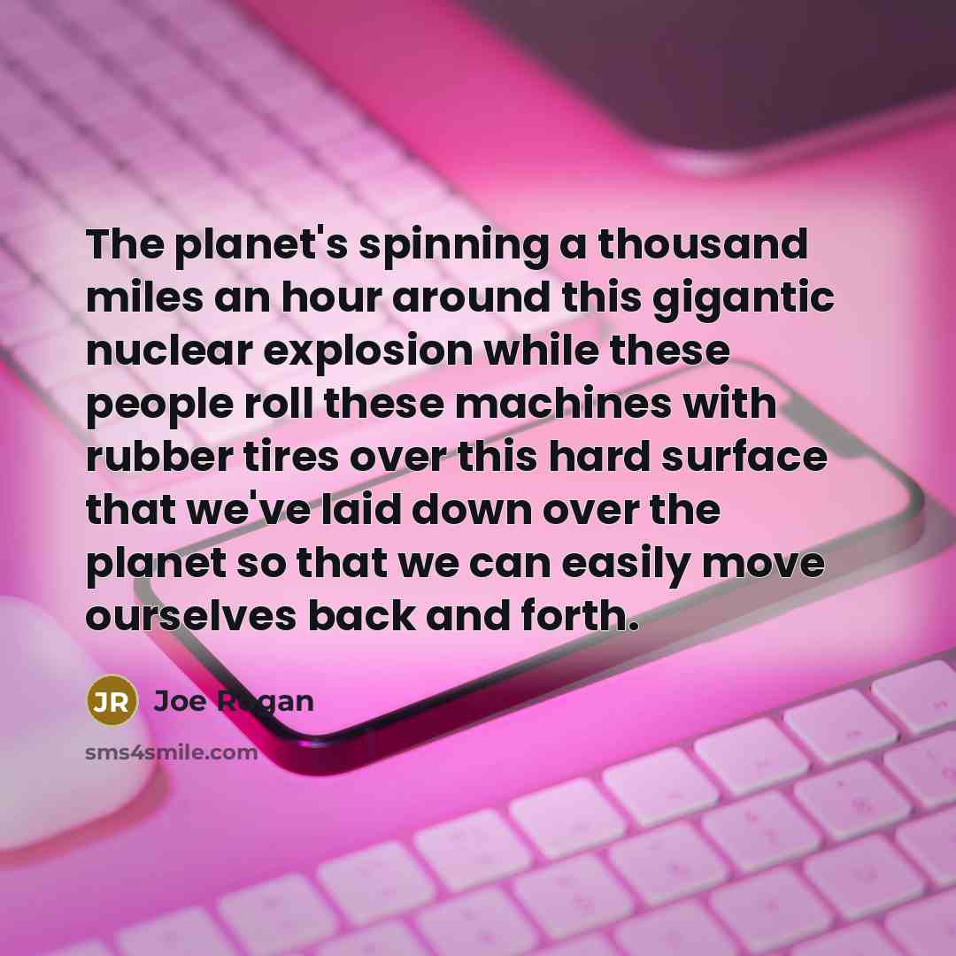 “The planet's spinning a thousand miles an hour around this gigantic nuclear explosion while these people roll these machines with rubber tires over this hard surface that we've laid down over the planet so that we can easily move ourselves back and forth.” quote by Joe Rogan