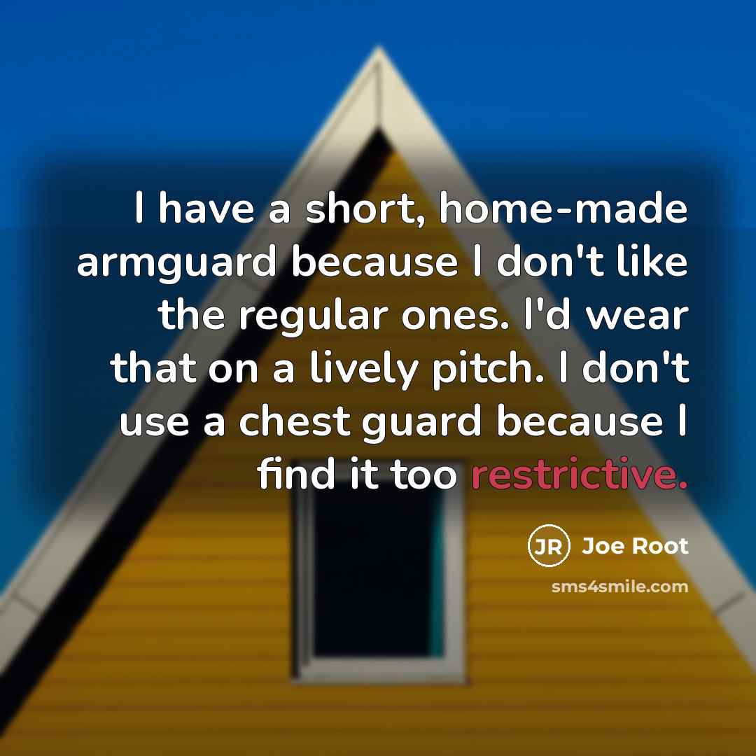 “I have a short, home-made armguard because I don't like the regular ones. I'd wear that on a lively pitch. I don't use a chest guard because I find it too restrictive.” quote by Joe Root