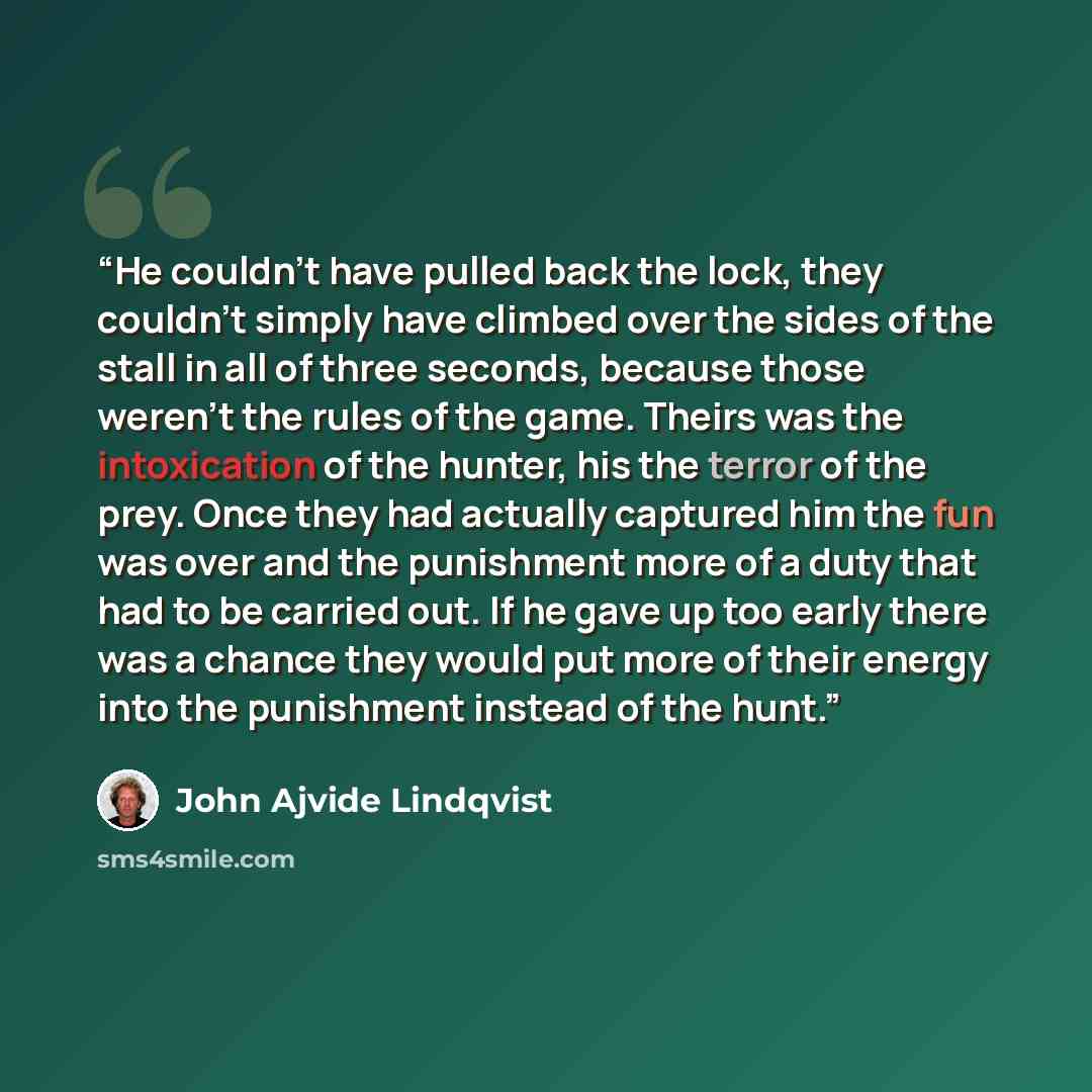 “He couldn't have pulled back the lock, they couldn't simply have climbed over the sides of the stall in all of three seconds, because those weren't the rules of the game. Theirs was the intoxication of the hunter, his the terror of the prey. Once they had actually captured him the fun was over and…” quote by John Ajvide Lindqvist