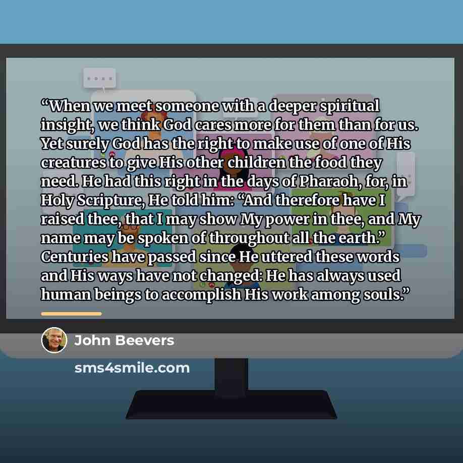 “When we meet someone with a deeper spiritual insight, we think God cares more for them than for us. Yet surely God has the right to make use of one of His creatures to give His other children the food they need. He had this right in the days of Pharaoh, for, in Holy Scripture, He told him: “And…” quote by John Beevers