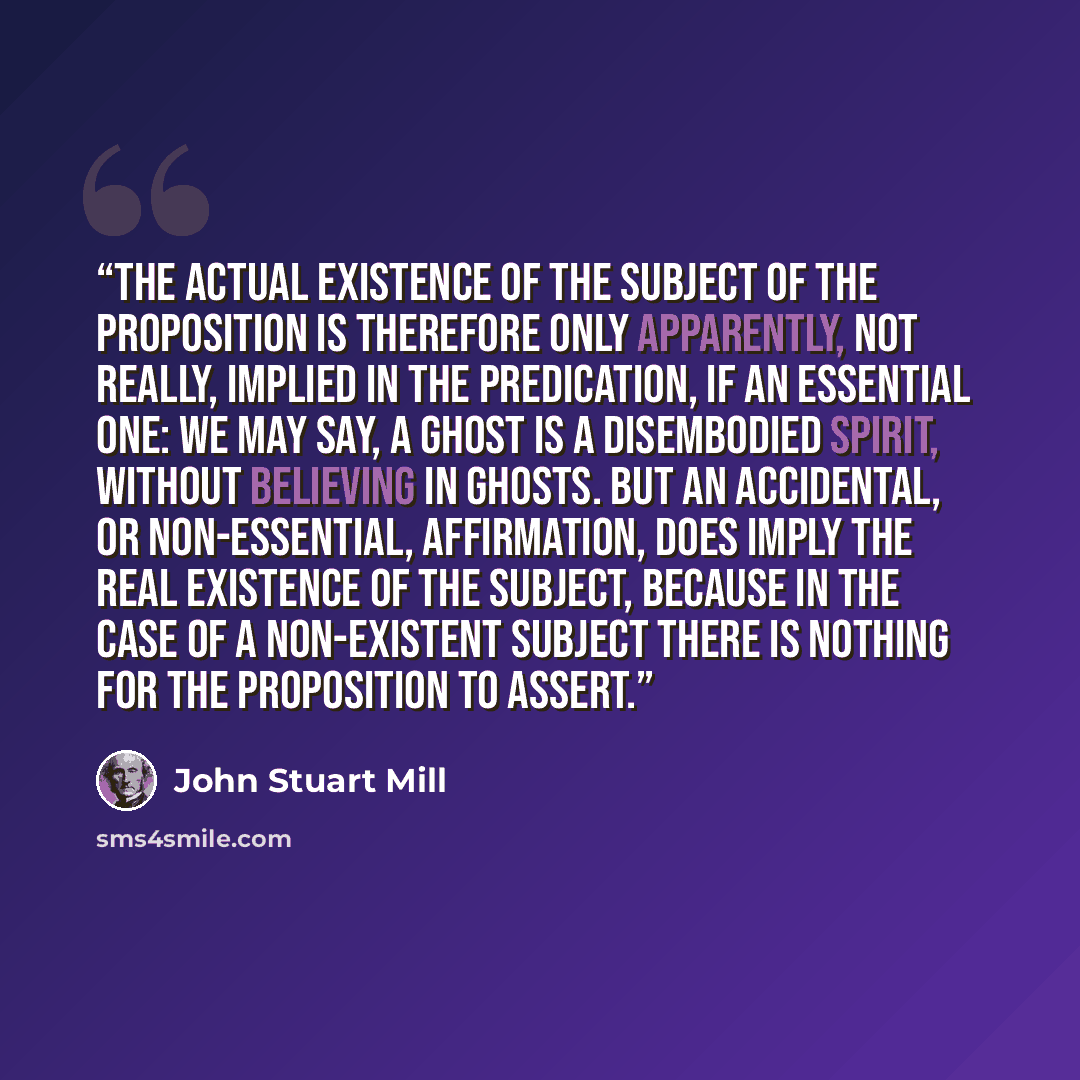 “The actual existence of the subject of the proposition is therefore only apparently, not really, implied in the predication, if an essential one: we may say, A ghost is a disembodied spirit, without believing in ghosts. But an accidental, or non-essential, affirmation, does imply the real…” quote by John Stuart Mill
